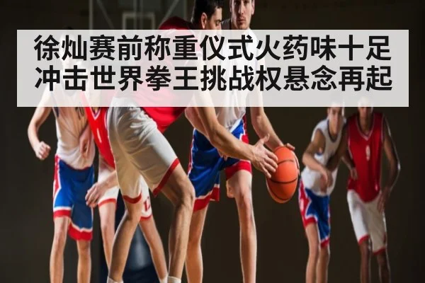 徐灿赛前称重仪式火药味十足冲击世界拳王挑战权悬念再起（kaiyun global）
