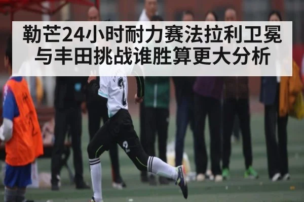 勒芒24小时耐力赛法拉利卫冕与丰田挑战谁胜算更大分析