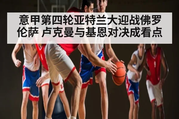 意甲第四轮亚特兰大迎战佛罗伦萨 卢克曼与基恩对决成看点（kaiyun global）