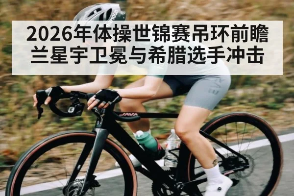 2026年体操世锦赛吊环前瞻 兰星宇卫冕与希腊选手冲击（kaiyun global）